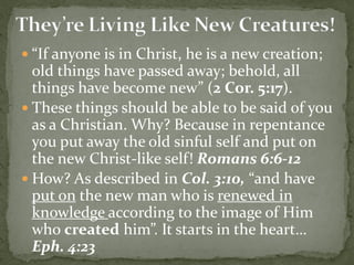  “If anyone is in Christ, he is a new creation;
old things have passed away; behold, all
things have become new” (2 Cor. 5:17).
 These things should be able to be said of you
as a Christian. Why? Because in repentance
you put away the old sinful self and put on
the new Christ-like self! Romans 6:6-12
 How? As described in Col. 3:10, “and have
put on the new man who is renewed in
knowledge according to the image of Him
who created him”. It starts in the heart…
Eph. 4:23
 