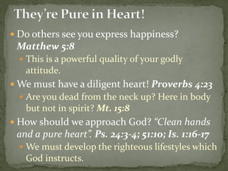  Do others see you express happiness?
Matthew 5:8
 This is a powerful quality of your godly
attitude.
 We must have a diligent heart! Proverbs 4:23
 Are you dead from the neck up? Here in body
but not in spirit? Mt. 15:8
 How should we approach God? “Clean hands
and a pure heart”. Ps. 24:3-4; 51:10; Is. 1:16-17
 We must develop the righteous lifestyles which
God instructs.
 