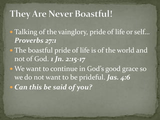  Talking of the vainglory, pride of life or self…
Proverbs 27:1
 The boastful pride of life is of the world and
not of God. 1 Jn. 2:15-17
 We want to continue in God’s good grace so
we do not want to be prideful. Jas. 4:6
 Can this be said of you?
 