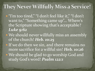  “I’m too tired,” “I don’t feel like it,” “I don’t
want to,” “Something came up”… Where’s
the Scripture showing that’s acceptable?
Luke 9:62
 We should never willfully miss an assembly
of the church! Heb. 10:25
 If we do then we sin, and there remains no
more sacrifice for a willful sin! Heb. 10:26
 We should be glad to go worship God and
study God’s word! Psalm 122:1
 