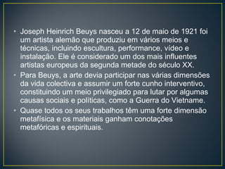 Joseph Heinrich Beuys nasceu a 12 de maio de 1921 foi um artista alemão que produziu em vários meios e técnicas, incluindo escultura, performance, vídeo e instalação. Ele é considerado um dos mais influentes artistas europeus da segunda metade do século XX. Para Beuys, a arte devia participar nas várias dimensões da vida colectiva e assumir um forte cunho interventivo, constituindo um meio privilegiado para lutar por algumas causas sociais e políticas, como a Guerra do Vietname. Quase todos os seus trabalhos têm uma forte dimensão metafísica e os materiais ganham conotações metafóricas e espirituais. 