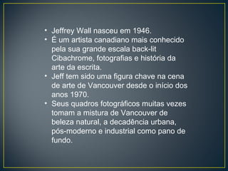 Jeffrey Wall nasceu em 1946. É um artista canadiano mais conhecido pela sua grande escala back-lit Cibachrome, fotografias e história da arte da escrita. Jeff tem sido uma figura chave na cena de arte de Vancouver desde o início dos anos 1970. Seus quadros fotográficos muitas vezes tomam a mistura de Vancouver de beleza natural, a decadência urbana, pós-moderno e industrial como pano de fundo.  