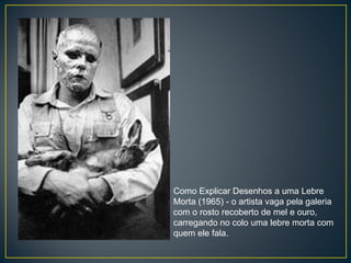 Como Explicar Desenhos a uma Lebre Morta (1965) - o artista vaga pela galeria com o rosto recoberto de mel e ouro, carregando no colo uma lebre morta com quem ele fala. 