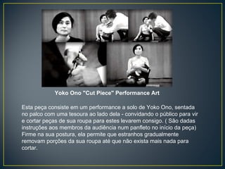 Yoko Ono "Cut Piece" Performance Art  Esta peça consiste em um performance a solo de Yoko Ono, sentada no palco com uma tesoura ao lado dela - convidando o público para vir e cortar peças de sua roupa para estes levarem consigo. ( São dadas instruções aos membros da audiência num panfleto no início da peça) Firme na sua postura, ela permite que estranhos gradualmente removam porções da sua roupa até que não exista mais nada para cortar. 