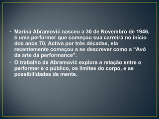 Marina Abramović nasceu a 30 de Novembro de 1946, é uma performer que começou sua carreira no início dos anos 70. Activa por três décadas, ela recentemente começou a se descrever como a “Avó da arte da performance".  O trabalho da Abramović explora a relação entre o performer e o público, os limites do corpo, e as possibilidades da mente. 