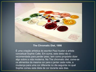 The Chromatic Diet, 1998 É uma criação artística do escritor Paul Auster e artista conceitual Sophie Calle. Em suma, esta dieta não é recomendada para perder peso, tem como propósito dizer algo sobre a vida moderna. Na The chromatic diet, come-se os alimentos da mesma cor para o jantar cada noite, a mudança para uma cor diferente no dia seguinte no qual Sophie comeu esta dieta de cor durante seis dias. 