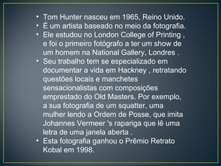 Tom Hunter nasceu em 1965, Reino Unido. É um artista baseado no meio da fotografia.  Ele estudou no London College of Printing , e foi o primeiro fotógrafo a ter um show de um homem na National Gallery, Londres .  Seu trabalho tem se especializado em documentar a vida em Hackney , retratando questões locais e manchetes sensacionalistas com composições emprestado do Old Masters. Por exemplo, a sua fotografia de um squatter, uma mulher lendo a Ordem de Posse, que imita Johannes Vermeer 's rapariga que lê uma letra de uma janela aberta .  Esta fotografia ganhou o Prêmio Retrato Kobal em 1998. 