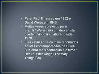 Peter Fischli nasceu em 1952 e David Weiss em 1946. Muitas vezes abreviado para Fischli / Weiss, são um duo artista que tem vindo a colaborar desde 1979. Eles estão entre os mais renomados artistas contemporâneos da Suíça . Sua obra mais conhecida é o filme " Der Lauf der Dinge (The Way Things Go). 