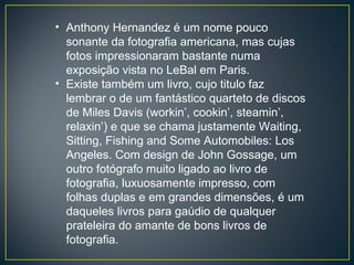 Anthony Hernandez é um nome pouco sonante da fotografia americana, mas cujas fotos impressionaram bastante numa exposição vista no LeBal em Paris. Existe também um livro, cujo titulo faz lembrar o de um fantástico quarteto de discos de Miles Davis (workin’, cookin’, steamin’, relaxin’) e que se chama justamente Waiting, Sitting, Fishing and Some Automobiles: Los Angeles. Com design de John Gossage, um outro fotógrafo muito ligado ao livro de fotografia, luxuosamente impresso, com folhas duplas e em grandes dimensões, é um daqueles livros para gaúdio de qualquer prateleira do amante de bons livros de fotografia. 