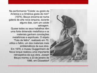 Na  performance  "Coiote: eu gosto da América e a América gosta de mim" (1974), Beuys encerra-se numa galeria de arte nova iorquina, durante alguns dias, com um coiote selvagem. Quase todos os seus trabalhos têm uma forte dimensão metafísica e os materiais ganham conotações metafóricas e espirituais. O objeto "Fato de feltro", realizado em 70, utiliza o feltro, um dos materiais mais emblemáticos da sua obra. Em 1979, o museu Guggenheim de Nova Iorque realizou uma importante retrospetiva da sua obra. Joseph Beuys morreu a 23 de janeiro de 1986, em Düsseldorf 