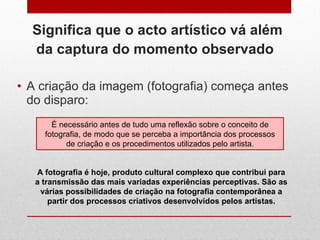Significa que o acto artístico vá além da captura do momento observado   A criação da imagem (fotografia) começa antes do disparo:  É necessário antes de tudo uma reflexão sobre o conceito de fotografia, de modo que se perceba a importância dos processos de criação e os procedimentos utilizados pelo artista. A fotografia é hoje, produto cultural complexo que contribui para a transmissão das mais variadas experiências perceptivas. São as várias possibilidades de criação na fotografia contemporânea a partir dos processos criativos desenvolvidos pelos artistas. 