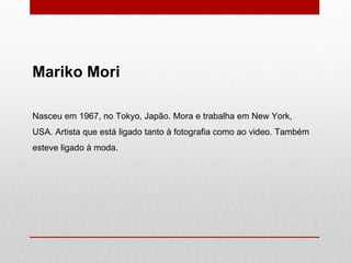 Mariko Mori Nasceu em 1967, no Tokyo, Japão. Mora e trabalha em New York, USA. Artista que está ligado tanto à fotografia como ao video. Também esteve ligado à moda. 