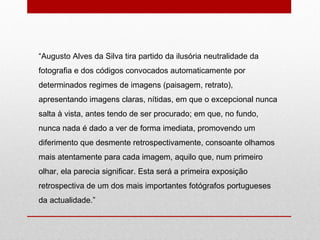 “ Augusto Alves da Silva tira partido da ilusória neutralidade da fotografia e dos códigos convocados automaticamente por determinados regimes de imagens (paisagem, retrato), apresentando imagens claras, nítidas, em que o excepcional nunca salta à vista, antes tendo de ser procurado; em que, no fundo, nunca nada é dado a ver de forma imediata, promovendo um diferimento que desmente retrospectivamente, consoante olhamos mais atentamente para cada imagem, aquilo que, num primeiro olhar, ela parecia significar. Esta será a primeira exposição retrospectiva de um dos mais importantes fotógrafos portugueses da actualidade.” 