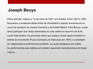 Pintor alemão, nasceu a 12 de maio de 1921, em Krefeld. Entre 1947 e 1952, frequentou a academia Belas-Artes de Düsseldorf e depois inscreveu-se no curso de escultura de Joseph Enseling e de Ewald Mataré. Para Beuys, a arte devia participar nas várias dimensões da vida coletiva e assumir um forte cunho interventivo. As primeiras obras que realizou foram desenvolvidas no âmbito do movimento Fluxus (fundado por Maciunas em 1961) e consistiam em  happenings  e  performances  públicas, as quais designava por ações.  As  performances  que realizou em público assumiam características de rituais míticos.  Joseph Beuys 