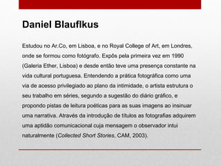 Estudou no Ar.Co, em Lisboa, e no Royal College of Art, em Londres, onde se formou como fotógrafo. Expôs pela primeira vez em 1990 (Galeria Ether, Lisboa) e desde então teve uma presença constante na vida cultural portuguesa. Entendendo a prática fotográfica como uma via de acesso privilegiado ao plano da intimidade, o artista estrutura o seu trabalho em séries, segundo a sugestão do diário gráfico, e propondo pistas de leitura poéticas para as suas imagens ao insinuar uma narrativa. Através da introdução de títulos as fotografias adquirem uma aptidão comunicacional cuja mensagem o observador intui naturalmente ( Collected Short Stories , CAM, 2003). Daniel Blauflkus 