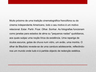 Muito próximo de uma tradição cinematográfica francófona ou do cinema independente Americano, todo o seu motivo é um motivo relacional. Estar. Partir. Ficar. Olhar. Sonhar. As fotografias funcionam como janelas para estados de alma ou "pequenos nadas" quotidianos, aos quais subjaz uma noção lírica da existência. Uma rapariga de óculos escuros, gotas de chuva num vidro, um avião, uma montra. O olhar de Blaufuks reveste-se de uma candura adolescente, reflectindo-nos um mundo onde tudo é à partida objecto de redenção estética. 
