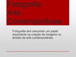 Fotografia Arte Contemporânea  Fotografia tem assumido um papel importante na criação de imagens no âmbito da arte contemporânea.  