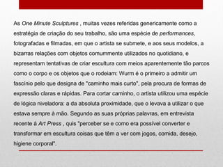 As  One Minute Sculptures  , muitas vezes referidas genericamente como a estratégia de criação do seu trabalho, são uma espécie de  performances , fotografadas e filmadas, em que o artista se submete, e aos seus modelos, a bizarras relações com objetos comummente utilizados no quotidiano, e representam tentativas de criar escultura com meios aparentemente tão parcos como o corpo e os objetos que o rodeiam: Wurm é o primeiro a admitir um fascínio pelo que designa de "caminho mais curto", pela procura de formas de expressão claras e rápidas. Para cortar caminho, o artista utilizou uma espécie de lógica niveladora: a da absoluta proximidade, que o levava a utilizar o que estava sempre à mão. Segundo as suas próprias palavras, em entrevista recente à  Art Press  , quis "perceber se e como era possível converter e transformar em escultura coisas que têm a ver com jogos, comida, desejo, higiene corporal".  