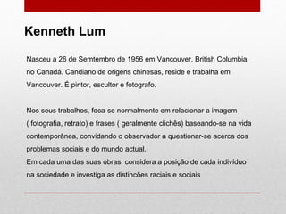 Nasceu a 26 de Semtembro de 1956 em Vancouver, British Columbia no Canadá. Candiano de origens chinesas, reside e trabalha em Vancouver. É pintor, escultor e fotografo. Nos seus trabalhos, foca-se normalmente em relacionar a imagem ( fotografia, retrato) e frases ( geralmente clichês) baseando-se na vida contemporânea, convidando o observador a questionar-se acerca dos problemas sociais e do mundo actual. Em cada uma das suas obras, considera a posição de cada indivíduo na sociedade e investiga as distincões raciais e sociais Kenneth Lum 