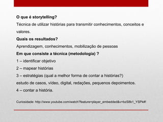 O que é storytelling? Técnica de utilizar histórias para transmitir conhecimentos, conceitos e valores. Quais os resultados? Aprendizagem, conhecimentos, mobilização de pessoas Em que consiste a técnica (metodologia) ? 1 – identificar objetivo 2 – mapear histórias 3 – estratégias (qual a melhor forma de contar a histórias?) estudo de casos, vídeo, digital, redações, pequenos depoimentos. 4 – contar a história. Curiosidade: http://www.youtube.com/watch?feature=player_embedded&v=bzS8b1_YSPk#! 