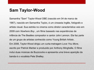 Samantha "Sam" Taylor-Wood OBE (nascido em 04 de marco de 1967), nascido em Samantha Taylor ,  é um cineasta Inglês, fotógrafo e artista visual. Sua estréia no cinema como diretor característica veio em 2009 com  Nowhere Boy  , um filme baseado nas experiências de infância de The Beatles compositor e cantor John Lennon. Ela faz parte de um grupo de artistas conhecido como Young British Artists . Em 2008, Taylor-Wood dirigiu um curta-metragem  Love You More , escrito por Patrick Marber e produzido por Anthony Minghella. O filme inclui duas músicas de Buzzcocks e apresenta uma breve aparição da banda é o vocalista Pete Shelley. Sam Taylor-Wood  