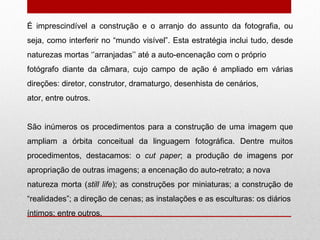 É imprescindível a construção e o arranjo do assunto da fotografia, ou seja, como interferir no “mundo visível”. Esta estratégia inclui tudo, desde naturezas mortas ‘’arranjadas’’ até a auto-encenação com o próprio fotógrafo diante da câmara, cujo campo de ação é ampliado em várias direções: diretor, construtor, dramaturgo, desenhista de cenários, ator, entre outros. São inúmeros os procedimentos para a construção de uma imagem que ampliam a órbita conceitual da linguagem fotográfica. Dentre muitos procedimentos, destacamos: o  cut paper ; a produção de imagens por apropriação de outras imagens; a encenação do auto-retrato; a nova natureza morta ( still life ); as construções por miniaturas; a construção de “realidades”; a direção de cenas; as instalações e as esculturas: os diários íntimos; entre outros. 