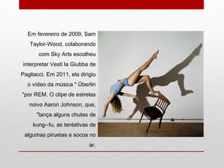 Em fevereiro de 2009, Sam Taylor-Wood, colaborando com Sky Arts escolheu interpretar Vesti la Giubba de Pagliacci. Em 2011, ela dirigiu o vídeo da música " Überlin "por REM. O clipe de estrelas noivo Aaron Johnson, que, "lança alguns chutes de kung--fu, as tentativas de algumas piruetas e socos no ar. 
