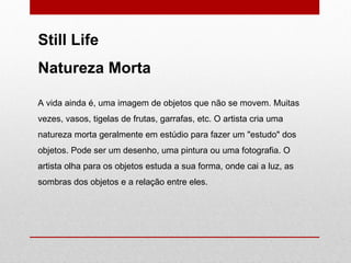 A vida ainda é, uma imagem de objetos que não se movem. Muitas vezes, vasos, tigelas de frutas, garrafas, etc. O artista cria uma natureza morta geralmente em estúdio para fazer um "estudo" dos objetos. Pode ser um desenho, uma pintura ou uma fotografia. O artista olha para os objetos estuda a sua forma, onde cai a luz, as sombras dos objetos e a relação entre eles.  Still Life Natureza Morta 