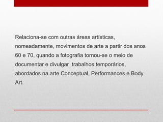 Relaciona-se com outras áreas artísticas, nomeadamente, movimentos de arte a partir dos anos 60 e 70, quando a fotografia tornou-se o meio de documentar e divulgar  trabalhos temporários, abordados na arte Conceptual, Performances e Body Art.  
