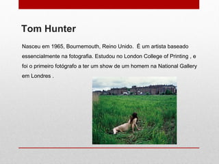 Nasceu   em 1965, Bournemouth, Reino Unido.  É um artista baseado essencialmente na fotografia. Estudou no London College of Printing , e foi o primeiro fotógrafo a ter um show de um homem na National Gallery em Londres .  Tom Hunter 