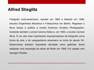 Fotógrafo norte-americano, nascido em 1864 e falecido em 1946, estudou Engenharia Mecânica e Fotoquímica em Berlim. Regressa a Nova Iorque e publica a revista  American Amateur Photographer , fundando também o jornal  Camera Notes  e, em 1903, a revista  Camera Work . É um dos mais importantes impulsionadores da fotografia como forma de arte, e do vanguardismo americano no início do século XX. Desenvolveu também importante atividade como galerista, tendo realizado uma exposição de obras de Rodin em 1908. Foi casado com Georgia O'Keefe.  Alfred Stieglitz 