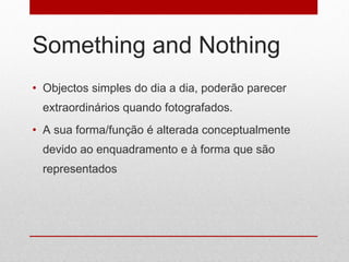 Something and Nothing Objectos simples do dia a dia, poderão parecer extraordinários quando fotografados.  A sua forma/função é alterada conceptualmente devido ao enquadramento e à forma que são representados 