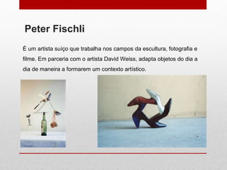 Peter Fischli É um artista suíço que trabalha nos campos da escultura, fotografia e filme. Em parceria com o artista David Weiss, adapta objetos do dia a dia de maneira a formarem um contexto artístico. 