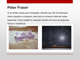 Peter Fraser É um artista virado para a fotografia, defende que não há hierarquia entre o grande e o pequeno, pois tudo no universo é feito de coisas pequenas. O seu trabalho é realizado também em torno de perguntas físicas e metafisicas.  