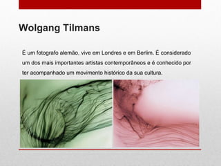Wolgang Tilmans É um fotografo alemão, vive em Londres e em Berlim.  É considerado um dos mais importantes artistas contemporâneos e é  conhecido por ter acompanhado um movimento histórico da sua cultura. 