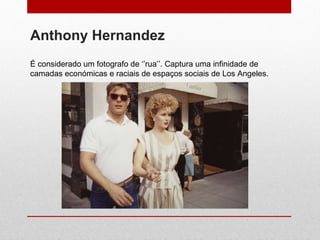 Anthony Hernandez É considerado um fotografo de ‘’rua’’. Captura uma infinidade de camadas económicas e raciais de espaços sociais de Los Angeles.  