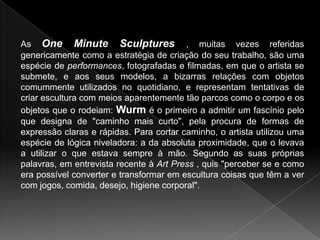 As One Minute Sculptures , muitas vezes referidas
genericamente como a estratégia de criação do seu trabalho, são uma
espécie de performances, fotografadas e filmadas, em que o artista se
submete, e aos seus modelos, a bizarras relações com objetos
comummente utilizados no quotidiano, e representam tentativas de
criar escultura com meios aparentemente tão parcos como o corpo e os
objetos que o rodeiam: Wurm é o primeiro a admitir um fascínio pelo
que designa de "caminho mais curto", pela procura de formas de
expressão claras e rápidas. Para cortar caminho, o artista utilizou uma
espécie de lógica niveladora: a da absoluta proximidade, que o levava
a utilizar o que estava sempre à mão. Segundo as suas próprias
palavras, em entrevista recente à Art Press , quis "perceber se e como
era possível converter e transformar em escultura coisas que têm a ver
com jogos, comida, desejo, higiene corporal".
 
