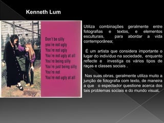 Kenneth Lum

              Utiliza combinações geralmente entre
              fotografias e textos, e elementos
              esculturais,   para abordar a vida
              contemporânea;

               É um artista que considera importante o
              lugar do indivíduo na sociedade, enquanto
              reflecte e investiga os vários tipos de
              raças e classes sociais .

               Nas suas obras, geralmente utiliza muito a
              junção de fotografia com texto, de maneira
              a que o espectador questione acerca dos
              tais problemas sociais e do mundo visual.
 
