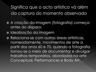  A criação da imagem (fotografia) começa
  antes do disparo:
 Idealização da imagem
 Relaciona-se com outras áreas artísticas,
  nomeadamente, movimentos de arte a
  partir dos anos 60 e 70, quando a fotografia
  tornou-se o meio de documentar e divulgar
  trabalhos temporários, abordados na arte
  Conceptual, Performances e Body Art.
 