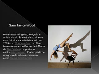 Sam Taylor-Wood

é um cineasta inglesa, fotógrafa e
artista visual. Sua estreia no cinema
como diretor, característica veio em
2009 com Nowhere Boy , um filme
baseado nas experiências de infância
de The Beatles compositor e
cantor John Lennon . Ela faz parte de
um grupo de artistas conhecido
como Young British Artists .
 