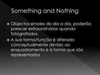  Objectos simples do dia a dia, poderão
  parecer extraordinários quando
  fotografados.
 A sua forma/função é alterada
  conceptualmente devido ao
  enquadramento e à forma que são
  representados
 