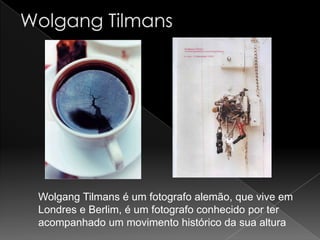 Wolgang Tilmans é um fotografo alemão, que vive em
Londres e Berlim, é um fotografo conhecido por ter
acompanhado um movimento histórico da sua altura
 