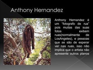Anthony Hernandez é
um “fotografo de rua”
pois muitas das suas
fotos             exibem
ruas(normalmente       de
LosAngeles), e pessoas
que se são de esperar
ver nas ruas, isso não
implica que o artista não
apresente outros planos
 