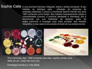Sophie Calle       é uma escritora francesa, fotógrafa, artista e artista conceitual. O seu
                   trabalho se distingue pela             utilização de conjuntos de
                   restrições arbitrárias, e evoca o movimento literário francês dos anos
                   1960 conhecida como Oulipo. Seu trabalho frequentemente retrata a
                   vulnerabilidade humana, e examina identidade e intimidade. Ela é
                   reconhecida por sua habilidade de detetive- gosto de
                   seguir estranhos e investigar suas vidas privadas. Seu trabalho
                   fotográfico muitas vezes inclui painéis de texto de sua própria escrita.




   The chromatic deit, 1998 (durante seis dias, sophie comeu uma
   dieta de cor. Cada dia uma cor)
   Estratégia artística e vida diária
 