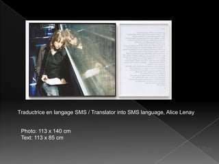 Traductrice en langage SMS / Translator into SMS language, Alice Lenay


 Photo: 113 x 140 cm
 Text: 113 x 85 cm

                               http://www.youtube.com/watch?v=ZbNzIL6J9po
 