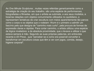 As  One Minute Sculptures  , muitas vezes referidas genericamente como a estratégia de criação do seu trabalho, são uma espécie de  performances , fotografadas e filmadas, em que o artista se submete, e aos seus modelos, a bizarras relações com objetos comummente utilizados no quotidiano, e representam tentativas de criar escultura com meios aparentemente tão parcos como o corpo e os objetos que o rodeiam: Wurm é o primeiro a admitir um fascínio pelo que designa de "caminho mais curto", pela procura de formas de expressão claras e rápidas. Para cortar caminho, o artista utilizou uma espécie de lógica niveladora: a da absoluta proximidade, que o levava a utilizar o que estava sempre à mão. Segundo as suas próprias palavras, em entrevista recente à  Art Press  , quis "perceber se e como era possível converter e transformar em escultura coisas que têm a ver com jogos, comida, desejo, higiene corporal".  