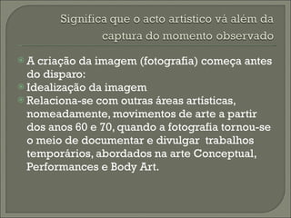 A criação da imagem (fotografia) começa antes do disparo: Idealização da imagem Relaciona-se com outras áreas artísticas, nomeadamente, movimentos de arte a partir dos anos 60 e 70, quando a fotografia tornou-se o meio de documentar e divulgar  trabalhos temporários, abordados na arte Conceptual, Performances e Body Art.  