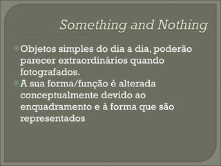 Objetos simples do dia a dia, poderão parecer extraordinários quando fotografados.  A sua forma/função é alterada conceptualmente devido ao enquadramento e à forma que são representados 