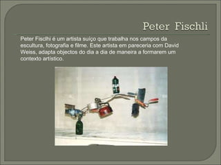 Peter Fisclhi é um artista suíço que trabalha nos campos da escultura, fotografia e filme. Este artista em pareceria com David Weiss, adapta objectos do dia a dia de maneira a formarem um contexto artístico. 