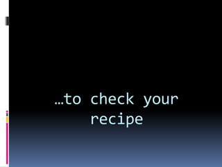 …to check your
recipe
 